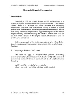 ANALYSIS & DESIGN OF ALGORITHMS                      Chap 8 – Dynamic Programming


                   Chapter 8. Dynamic Programming


Introduction:

       Invented in 1950 by Richard Bellman an U.S mathematician as a
general method for optimizing multistage decision processes. It is a planning
concept, which is a technique for solving problems with overlapping
subproblems. This arise from a recurrence relating a solution to a given
problem with solutions to its smaller subproblems of the same type. Rather
than solving overlapping subproblems it suggests solving each of the smaller
subproblems only once and recording the results in a table from which we
can then obtain a solution to the original problem. It can also be used for
avoiding using extra space.

      Bottom-up approach all the smaller subproblems to be solved. In top-
down it avoids solving the unnecessary subproblems, which is called memory-
functions.

8.1 Computing a Binomial Coefficient

      Its used to apply in nonoptimization problem. Elementary
combinatorics we have, binomial coefficient, denoted c(n,k), is the number of
combinations k elements from an n-element set (0 ≤ k ≤ n).The binomial
formula is:

       (a+b)n = c(n,0)an + …. + c(n,i)an-ibi + … + c(n,n)bn
       c(n,k) = c(n-1,k-1) + c(n-1,k) for n>k>0 and c(n,0)= c(n,n) = 1




S. P. Sreeja, Asst. Prof., Dept of MCA, NHCE                                 109
 