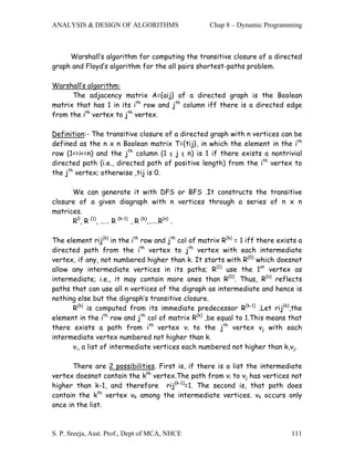 ANALYSIS & DESIGN OF ALGORITHMS                     Chap 8 – Dynamic Programming



     Warshall’s algorithm for computing the transitive closure of a directed
graph and Floyd’s algorithm for the all pairs shortest-paths problem.

Warshall’s algorithm:
      The adjacency matrix A={aij} of a directed graph is the Boolean
matrix that has 1 in its ith row and jth column iff there is a directed edge
from the ith vertex to jth vertex.

Definition:- The transitive closure of   a directed graph with n vertices can be
defined as the n x n Boolean matrix      T={tij}, in which the element in the ith
row (1<=i<=n) and the jth column (1 ≤    j ≤ n) is 1 if there exists a nontrivial
directed path (i.e., directed path of    positive length) from the ith vertex to
the jth vertex; otherwise ,tij is 0.

      We can generate it with DFS or BFS .It constructs the transitive
closure of a given diagraph with n vertices through a series of n x n
matrices.
      R0, R (1), …… R (k-1) , R (k),……R(n) .

The element rij(k) in the ith row and jth col of matrix R(k) = 1 iff there exists a
directed path from the ith vertex to jth vertex with each intermediate
vertex, if any, not numbered higher than k. It starts with R(0) which doesnot
allow any intermediate vertices in its paths; R(1) use the 1st vertex as
intermediate; i.e., it may contain more ones than R(0). Thus, R(n) reflects
paths that can use all n vertices of the digraph as intermediate and hence is
nothing else but the digraph’s transitive closure.
      R(k) is computed from its immediate predecessor R(k-1) .Let rij(k),the
element in the ith row and jth col of matrix R(k) ,be equal to 1.This means that
there exists a path from ith vertex vi to the jth vertex vj with each
intermediate vertex numbered not higher than k.
      vi, a list of intermediate vertices each numbered not higher than k,vj.

       There are 2 possibilities. First is, if there is a list the intermediate
vertex doesnot contain the kth vertex.The path from vi to vj has vertices not
higher than k-1, and therefore rij(k-1)=1. The second is, that path does
contain the kth vertex vk among the intermediate vertices. vk occurs only
once in the list.



S. P. Sreeja, Asst. Prof., Dept of MCA, NHCE                                   111
 