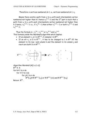 ANALYSIS & DESIGN OF ALGORITHMS                           Chap 8 – Dynamic Programming


        Therefore vi,vertices numbered ≤k-1, vk, vertices numbered ≤k-1, vj.

         Means there exists a path from vi to vk with each intermediate vertex
numbered not higher than k-1 hence rik(k-1) =1 and the 2nd part is such that a
path from vk to vj with each intermediate vertex numbered not higher than
k-1 hence, rkj(k-1) = 1 i.e., if rij(k) = 1,then either rij(k-1) = 1 or both rik(k-1) =1 and
rkj(k-1) =1.

   Thus the formula is : rij(k) = rij(k-1) or rik(k-1) and rkj(k-1)
This formula yields the Warshall’s algorithm which implies:
   • If an element rij is 1 in R(k-1) ,it remains 1 in R(k) .
   • If an elt rij is 0 in R(k-1) , it has to be changed to 1 in R(k) iff the
      element in its row i and column k and the element in its column j and
      row k are both 1’s in R(k-1) .


                       j      k                                    j      k


     R(k-1) =    k     1
                                                 R(k) =      k     1


                  i    0          1                           i    1          1




Algorithm Warshall (A[1..n,1..n])
R(0)    A
for k 1 to n do
     for i 1 to n do
           for j 1 to n do
                R(k)[i,j] R R(k-1) [i,j] or R R(k-1) [i,k] and R R(k-1) [k,j]
Return R(n) .




S. P. Sreeja, Asst. Prof., Dept of MCA, NHCE                                            112
 