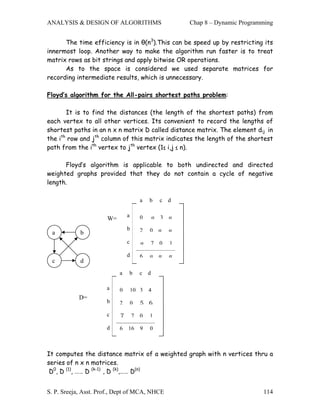 ANALYSIS & DESIGN OF ALGORITHMS                            Chap 8 – Dynamic Programming


      The time efficiency is in θ(n3).This can be speed up by restricting its
innermost loop. Another way to make the algorithm run faster is to treat
matrix rows as bit strings and apply bitwise OR operations.
      As to the space is considered we used separate matrices for
recording intermediate results, which is unnecessary.

Floyd’s algorithm for the All-pairs shortest paths problem:

       It is to find the distances (the length of the shortest paths) from
each vertex to all other vertices. Its convenient to record the lengths of
shortest paths in an n x n matrix D called distance matrix. The element dij in
the ith row and jth column of this matrix indicates the length of the shortest
path from the ith vertex to jth vertex (1≤ i,j ≤ n).

      Floyd’s algorithm is applicable to both undirected and directed
weighted graphs provided that they do not contain a cycle of negative
length.

                                       a   b       c   d

                               a       0          3   
                      W=
                               b       2   0          
 a          b
                               c              7   0   1

                               d       6             
 c          d
                           a   b       c   d

                      a    0       10 3    4
            D=
                      b    2       0   5 6

                      c    7       7   0   1

                      d    6   16      9   0



It computes the distance matrix of a weighted graph with n vertices thru a
series of n x n matrices.
 D0, D (1), …… D (k-1) , D (k),…… D(n)


S. P. Sreeja, Asst. Prof., Dept of MCA, NHCE                                       114
 