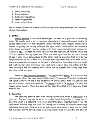 ANALYSIS & DESIGN OF ALGORITHMS                            Chap 1 - Introduction

   3.   String processing
   4.   Graph problems
   5.   Combinatorial problems
   6.   Geometric problems
   7.   Numerical problems.

We use these problems to illustrate different algorithm design techniques and methods
of algorithm analysis.

1. Sorting:
       Sorting problem is one which rearranges the items of a given list in ascending
order. We usually sort a list of numbers, characters, strings and records similar to
college information about their students, library information and company information is
chosen for guiding the sorting technique. For eg in student’s information, we can sort it
either based on student’s register number or by their names. Such pieces of information
is called a key. The most important when we use the searching of records. There are
different types of sorting algorithms. There are some algorithms that sort an arbitrary
of size n using nlog2n comparisons, On the other hand, no algorithm that sorts by key
comparisons can do better than that. Although some algorithms are better than others,
there is no algorithm that would be the best in all situations. Some algorithms are simple
but relatively slow while others are faster but more complex. Some are suitable only for
lists residing in the fast memory while others can be adapted for sorting large files
stored on a disk, and so on.

       There are two important properties. The first is called stable, if it preserves the
relative order of any two equal elements in its input. For example, if we sort the student
list based on their GPA and if two students GPA are the same, then the elements are
stored or sorted based on its position. The second is said to be ‘in place’ if it does not
require extra memory. There are some sorting algorithms that are in place and those
that are not.

2. Searching:
       The searching problem deals with finding a given value, called a search key, in a
given set. The searching can be either a straightforward algorithm or binary search
algorithm which is a different form. These algorithms play a important role in real-life
applications because they are used for storing and retrieving information from large
databases. Some algorithms work faster but require more memory, some are very fast
but applicable only to sorted arrays. Searching, mainly deals with addition and deletion



S. P. Sreeja, Asst. Prof., Dept of MCA, NHCE                                  7
 