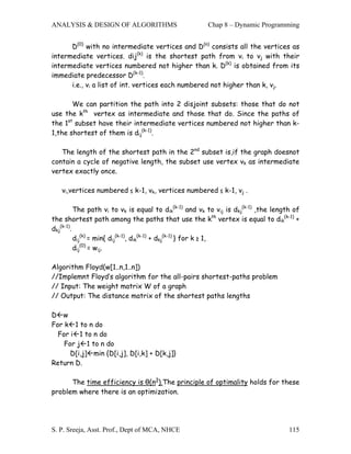 ANALYSIS & DESIGN OF ALGORITHMS                         Chap 8 – Dynamic Programming


      D(0) with no intermediate vertices and D(n) consists all the vertices as
intermediate vertices. dij(k) is the shortest path from vi to vj with their
intermediate vertices numbered not higher than k. D(k) is obtained from its
immediate predecessor D(k-1).
      i.e., vi a list of int. vertices each numbered not higher than k, vj.

       We can partition the path into 2 disjoint subsets: those that do not
use the kth vertex as intermediate and those that do. Since the paths of
the 1st subset have their intermediate vertices numbered not higher than k-
1,the shortest of them is dij(k-1).

   The length of the shortest path in the 2nd subset is,if the graph doesnot
contain a cycle of negative length, the subset use vertex vk as intermediate
vertex exactly once.

   vi,vertices numbered ≤ k-1, vk, vertices numbered ≤ k-1, vj .

          The path vi to vk is equal to dik(k-1) and vk to vij is dkj(k-1) ,the length of
the shortest path among the paths that use the kth vertex is equal to dik(k-1) +
dkj(k-1).
          dij(k) = min{ dij(k-1), dik(k-1) + dkj(k-1) } for k ≥ 1,
          dij(0) = wij.

Algorithm Floyd(w[1..n,1..n])
//Implemnt Floyd’s algorithm for the all-pairs shortest-paths problem
// Input: The weight matrix W of a graph
// Output: The distance matrix of the shortest paths lengths

D w
For k 1 to n do
  For i 1 to n do
    For j 1 to n do
      D[i,j] min {D[i,j], D[i,k] + D[k,j]}
Return D.

      The time efficiency is θ(n3).The principle of optimality holds for these
problem where there is an optimization.




S. P. Sreeja, Asst. Prof., Dept of MCA, NHCE                                         115
 