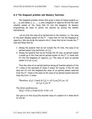 ANALYSIS & DESIGN OF ALGORITHMS                          Chap 8 – Dynamic Programming



8.3 The Knapsack problem and Memory functions:

       The knapsack problem states that given n items of known weights w1,
w2 ,…, wn and values v1, v2 ,….., vn and a knapsack of capacity W,find the most
valuable subset of the items that fit into the knapsack. In dynamic
programming we need to obtain the solution by solving the smaller
subinstances.

       Let v[i,j] be the value of an optimal soln to the instance, i.e., the value
of the most valuable subset of the 1st i items that fit into the knapsack of
capacity j. We can divide the subsets into 2: those that do not include the ith
item and those that do.

   1. Among the subsets that do not include the ith item, the value of an
      optimal subset is,by definition: v[i-1,j]
   2. Among the subsets that do not include the ith item, an optimal subset
      is made up of this item and an optimal subset of the 1st i-1 items that
      fit into the knapsack of capacity j-wi. The value of such an optimal
      subset is vi+v[i-1,j-wi].

      Thus the value of an optimal solution among all feasible subsets of the
    st
   1 i items is the maximum of these 2 values. Of course, if the ith item
   does not fit into the knapsack,the value of an optimal subset selected
   from the 1st i items is the same as the value of an optimal subset selected
   from the first i-1 items.

         Therefore, v[i,j] = { max{ v[i-1,j], vi + v[i-1,j-wi] },if j-wi ≥ 0
                               v[i-1,j], if j-wi< 0.

   The initial conditions are:
     v[0,j] = 0 for j ≥ 0 and v[i,0] = 0 for i ≥ 0.

   Our goal is to find v[n,w],the maximal value of a subset of n items which
   fit into W.




S. P. Sreeja, Asst. Prof., Dept of MCA, NHCE                                     117
 
