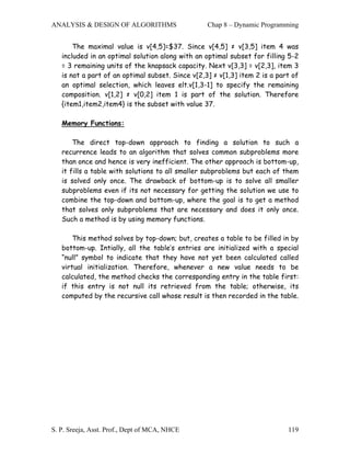 ANALYSIS & DESIGN OF ALGORITHMS                   Chap 8 – Dynamic Programming


       The maximal value is v[4,5]=$37. Since v[4,5] ≠ v[3,5] item 4 was
   included in an optimal solution along with an optimal subset for filling 5-2
   = 3 remaining units of the knapsack capacity. Next v[3,3] = v[2,3], item 3
   is not a part of an optimal subset. Since v[2,3] ≠ v[1,3] item 2 is a part of
   an optimal selection, which leaves elt.v[1,3-1] to specify the remaining
   composition. v[1,2] ≠ v[0,2] item 1 is part of the solution. Therefore
   {item1,item2,item4} is the subset with value 37.

   Memory Functions:

       The direct top-down approach to finding a solution to such a
   recurrence leads to an algorithm that solves common subproblems more
   than once and hence is very inefficient. The other approach is bottom-up,
   it fills a table with solutions to all smaller subproblems but each of them
   is solved only once. The drawback of bottom-up is to solve all smaller
   subproblems even if its not necessary for getting the solution we use to
   combine the top-down and bottom-up, where the goal is to get a method
   that solves only subproblems that are necessary and does it only once.
   Such a method is by using memory functions.

       This method solves by top-down; but, creates a table to be filled in by
   bottom-up. Intially, all the table’s entries are initialized with a special
   “null” symbol to indicate that they have not yet been calculated called
   virtual initialization. Therefore, whenever a new value needs to be
   calculated, the method checks the corresponding entry in the table first:
   if this entry is not null its retrieved from the table; otherwise, its
   computed by the recursive call whose result is then recorded in the table.




S. P. Sreeja, Asst. Prof., Dept of MCA, NHCE                                119
 