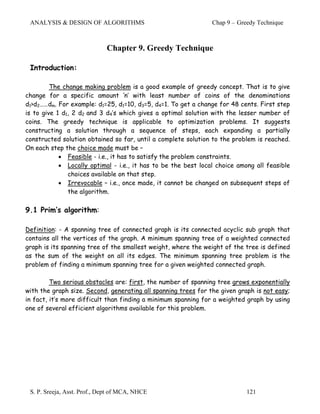 ANALYSIS & DESIGN OF ALGORITHMS                                Chap 9 – Greedy Technique



                             Chapter 9. Greedy Technique

 Introduction:

         The change making problem is a good example of greedy concept. That is to give
change for a specific amount ‘n’ with least number of coins of the denominations
d1>d2……dm. For example: d1=25, d1=10, d3=5, d4=1. To get a change for 48 cents. First step
is to give 1 d1, 2 d2 and 3 d4’s which gives a optimal solution with the lesser number of
coins. The greedy technique is applicable to optimization problems. It suggests
constructing a solution through a sequence of steps, each expanding a partially
constructed solution obtained so far, until a complete solution to the problem is reached.
On each step the choice made must be –
            • Feasible - i.e., it has to satisfy the problem constraints.
            • Locally optimal - i.e., it has to be the best local choice among all feasible
               choices available on that step.
            • Irrevocable – i.e., once made, it cannot be changed on subsequent steps of
               the algorithm.

9.1 Prim’s algorithm:

Definition: - A spanning tree of connected graph is its connected acyclic sub graph that
contains all the vertices of the graph. A minimum spanning tree of a weighted connected
graph is its spanning tree of the smallest weight, where the weight of the tree is defined
as the sum of the weight on all its edges. The minimum spanning tree problem is the
problem of finding a minimum spanning tree for a given weighted connected graph.

         Two serious obstacles are: first, the number of spanning tree grows exponentially
with the graph size. Second, generating all spanning trees for the given graph is not easy;
in fact, it’s more difficult than finding a minimum spanning for a weighted graph by using
one of several efficient algorithms available for this problem.




 S. P. Sreeja, Asst. Prof., Dept of MCA, NHCE                               121
 
