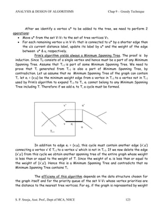 ANALYSIS & DESIGN OF ALGORITHMS                                 Chap 9 – Greedy Technique




         After we identify a vertex u* to be added to the tree, we need to perform 2
operations:
   • Move u* from the set V-VT to the set of tree vertices VT.
   • For each remaining vertex u in V-VT that is connected to u* by a shorter edge than
       the u’s current distance label, update its label by u* and the weight of the edge
       between u* & u, respectively.
                Prim’s algorithm yields always a Minimum Spanning Tree. The proof is by
 induction. Since T0 consists of a single vertex and hence must be a part of any Minimum
 Spanning Tree. Assume that Ti-1 is part of some Minimum Spanning Tree. We need to
 prove that Ti generated from Ti-1 is also a part of Minimum Spanning Tree, by
 contradiction. Let us assume that no Minimum Spanning Tree of the graph can contain
 Ti. let ei = (v,u) be the minimum weight edge from a vertex in Ti-1 to a vertex not in Ti-1
 used by Prim’s algorithm to expand Ti-1 to Ti, ei cannot belong to any Minimum Spanning
 Tree including T. Therefore if we add ei to T, a cycle must be formed.




                                    v’          u’




                                    v     ei
                                                u
                          Ti-1



               In addition to edge ei = (v,u), this cycle must contain another edge (v’,u’)
 connecting a vertex v’ Є Ti-1 to a vertex u’ which is not in Ti-1. If we now delete the edge
 (v’,u’) from this cycle we obtain another spanning tree of the entire graph whose weight
 is less than or equal to the weight of T. Since the weight of ei is less than or equal to
 the weight of (v’,u’). Hence this is a Minimum Spanning Tree and contradicts that no
 Minimum Spanning Tree contains Ti.

              The efficieny of this algorithm depends on the data structure chosen for
 the graph itself and for the priority queue of the set V-VT whose vertex priorities are
 the distance to the nearest tree vertices. For eg, if the graph is represented by weight



 S. P. Sreeja, Asst. Prof., Dept of MCA, NHCE                                123
 
