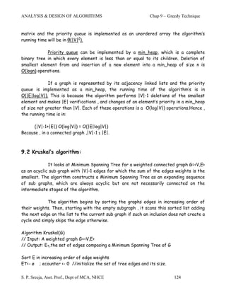ANALYSIS & DESIGN OF ALGORITHMS                               Chap 9 – Greedy Technique



matrix and the priority queue is implemented as an unordered array the algorithm’s
running time will be in θ(|V|2).

            Priority queue can be implemented by a min_heap, which is a complete
binary tree in which every element is less than or equal to its children. Deletion of
smallest element from and insertion of a new element into a min_heap of size n is
O(logn) operations.

             If a graph is represented by its adjacency linked lists and the priority
queue is implemented as a min_heap, the running time of the algorithm’s is in
O(|E|log|V|). This is because the algorithm performs |V|-1 deletions of the smallest
element and makes |E| verifications , and changes of an element’s priority in a min_heap
of size not greater than |V|. Each of these operations is a O(log|V|) operations.Hence ,
the running time is in:

      (|V|-1+|E|) O(log|V|) = O(|E|log|V|)
Because , in a connected graph ,|V|-1 ≤ |E|.



9.2 Kruskal’s algorithm:

             It looks at Minimum Spanning Tree for a weighted connected graph G=<V,E>
as an acyclic sub graph with |V|-1 edges for which the sum of the edges weights is the
smallest. The algorithm constructs a Minimum Spanning Tree as an expanding sequence
of sub graphs, which are always acyclic but are not necessarily connected on the
intermediate stages of the algorithm.

             The algorithm begins by sorting the graphs edges in increasing order of
their weights. Then, starting with the empty subgraph , it scans this sorted list adding
the next edge on the list to the current sub graph if such an inclusion does not create a
cycle and simply skips the edge otherwise.

Algorithm Kruskal(G)
// Input: A weighted graph G=<V,E>
// Output: ET,the set of edges composing a Minimum Spanning Tree of G

Sort E in increasing order of edge weights
ET<- ø ; ecounter <- 0 //initialize the set of tree edges and its size.


S. P. Sreeja, Asst. Prof., Dept of MCA, NHCE                              124
 