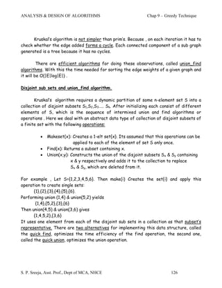 ANALYSIS & DESIGN OF ALGORITHMS                                Chap 9 – Greedy Technique




      Kruskal’s algorithm is not simpler than prim’s. Because , on each iteration it has to
check whether the edge added forms a cycle. Each connected component of a sub graph
generated is a tree because it has no cycles.

         There are efficient algorithms for doing these observations, called union_find
algorithms. With this the time needed for sorting the edge weights of a given graph and
it will be O(|E|log|E|) .

Disjoint sub sets and union_find algorithm.

       Kruskal’s algorithm requires a dynamic partition of some n-element set S into a
collection of disjoint subsets S1,S2,S3….. Sk. After initializing each consist of different
elements of S, which is the sequence of intermixed union and find algorithms or
operations . Here we deal with an abstract data type of collection of disjoint subsets of
a finite set with the following operations:

          •   Makeset(x): Creates a 1-elt set{x}. Its assumed that this operations can be
                           applied to each of the element of set S only once.
          •   Find(x): Returns a subset containing x.
          •   Union(x,y): Constructs the union of the disjoint subsets Sx & Sy containing
                          x & y respectively and adds it to the collection to replace
                          Sx & Sy, which are deleted from it.

For example , Let S={1,2,3,4,5,6}. Then make(i) Creates the set{i} and apply this
operation to create single sets:
       {1},{2},{3},{4},{5},{6}.
Performing union (1,4) & union(5,2) yields
        {1,4},{5,2},{3},{6}
Then union(4,5) & union(3,6) gives
       {1,4,5,2},{3,6}
It uses one element from each of the disjoint sub sets in a collection as that subset’s
representative. There are two alternatives for implementing this data structure, called
the quick find, optimizes the time efficiency of the find operation, the second one,
called the quick union, optimizes the union operation.




S. P. Sreeja, Asst. Prof., Dept of MCA, NHCE                               126
 