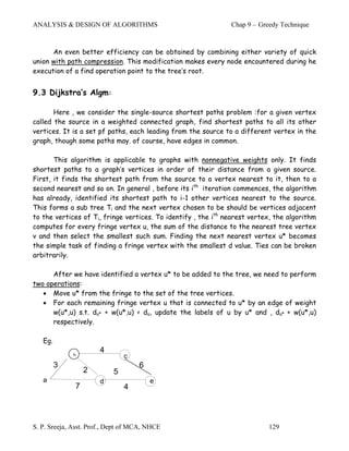 ANALYSIS & DESIGN OF ALGORITHMS                                Chap 9 – Greedy Technique



      An even better efficiency can be obtained by combining either variety of quick
union with path compression. This modification makes every node encountered during he
execution of a find operation point to the tree’s root.


9.3 Dijkstra’s Algm:

       Here , we consider the single-source shortest paths problem :for a given vertex
called the source in a weighted connected graph, find shortest paths to all its other
vertices. It is a set pf paths, each leading from the source to a different vertex in the
graph, though some paths may. of course, have edges in common.

       This algorithm is applicable to graphs with nonnegative weights only. It finds
shortest paths to a graph’s vertices in order of their distance from a given source.
First, it finds the shortest path from the source to a vertex nearest to it, then to a
second nearest and so on. In general , before its ith iteration commences, the algorithm
has already, identified its shortest path to i-1 other vertices nearest to the source.
This forms a sub tree Ti and the next vertex chosen to be should be vertices adjacent
to the vertices of Ti, fringe vertices. To identify , the ith nearest vertex, the algorithm
computes for every fringe vertex u, the sum of the distance to the nearest tree vertex
v and then select the smallest such sum. Finding the next nearest vertex u* becomes
the simple task of finding a fringe vertex with the smallest d value. Ties can be broken
arbitrarily.

      After we have identified a vertex u* to be added to the tree, we need to perform
two operations:
   • Move u* from the fringe to the set of the tree vertices.
   • For each remaining fringe vertex u that is connected to u* by an edge of weight
      w(u*,u) s.t. du* + w(u*,u) < du, update the labels of u by u* and , du* + w(u*,u)
      respectively.

   Eg.
                       4
             b                 c
         3                          6
                  2        5
   a                   d                e
              7                4



S. P. Sreeja, Asst. Prof., Dept of MCA, NHCE                               129
 