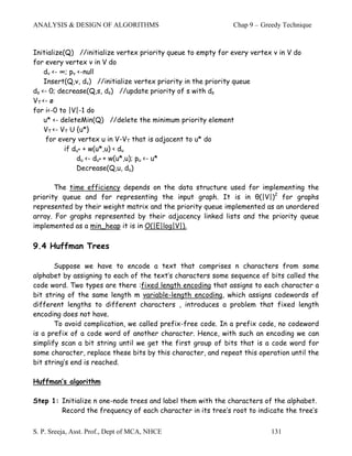 ANALYSIS & DESIGN OF ALGORITHMS                               Chap 9 – Greedy Technique



Initialize(Q) //initialize vertex priority queue to empty for every vertex v in V do
for every vertex v in V do
    dv <- ∞; pv <-null
    Insert(Q,v, dv) //initialize vertex priority in the priority queue
ds <- 0; decrease(Q,s, ds) //update priority of s with ds
VT <- ø
for i<-0 to |V|-1 do
    u* <- deleteMin(Q) //delete the minimum priority element
    VT <- VT U {u*}
     for every vertex u in V-VT that is adjacent to u* do
           if du* + w(u*,u) < du
                du <- du* + w(u*,u); pu <- u*
                Decrease(Q,u, du)

       The time efficiency depends on the data structure used for implementing the
priority queue and for representing the input graph. It is in θ(|V|)2 for graphs
represented by their weight matrix and the priority queue implemented as an unordered
array. For graphs represented by their adjacency linked lists and the priority queue
implemented as a min_heap it is in O(|E|log|V|).

9.4 Huffman Trees

       Suppose we have to encode a text that comprises n characters from some
alphabet by assigning to each of the text’s characters some sequence of bits called the
code word. Two types are there :fixed length encoding that assigns to each character a
bit string of the same length m variable-length encoding, which assigns codewords of
different lengths to different characters , introduces a problem that fixed length
encoding does not have.
       To avoid complication, we called prefix-free code. In a prefix code, no codeword
is a prefix of a code word of another character. Hence, with such an encoding we can
simplify scan a bit string until we get the first group of bits that is a code word for
some character, replace these bits by this character, and repeat this operation until the
bit string’s end is reached.

Huffman’s algorithm

Step 1: Initialize n one-node trees and label them with the characters of the alphabet.
        Record the frequency of each character in its tree’s root to indicate the tree’s


S. P. Sreeja, Asst. Prof., Dept of MCA, NHCE                              131
 