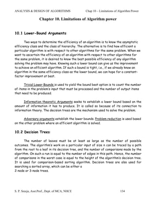 ANALYSIS & DESIGN OF ALGORITHMS                  Chap 10 – Limitations of Algorithm Power

                   Chapter 10. Limitations of Algorithm power


10.1 Lower-Bound Arguments:

       Two ways to determine the efficiency of an algorithm is to know the asymptotic
efficiency class and the class of hierarchy. The alternative is to find how efficient a
particular algorithm is with respect to other algorithms for the same problem. When we
want to ascertain the efficiency of an algorithm with respect to other algorithms for
the same problem, it is desired to know the best possible efficiency of any algorithm
solving the problem may have. Knowing such a lower bound can give us the improvement
to achieve an efficient algorithm. If such a bound is tight, i.e., if we already know an
algorithm in the same efficiency class as the lower bound, we can hope for a constant-
factor improvement at best.

      Trivial Lower Bounds is used to yield the bound best option is to count the number
of items in the problem’s input that must be processed and the number of output items
that need to be produced.

      Information theoretic Arguments seeks to establish a lower bound based on the
amount of information it has to produce. It is called so because of its connection to
information theory. The decision trees are the mechanism used to solve the problem.

      Adversary arguments establish the lower bounds. Problem reduction is used based
on the other problem where an efficient algorithm is solved.

10.2 Decision Trees:

       The number of leaves must be at least as large as the number of possible
outcomes. The algorithm’s work on a particular input of size n can be traced by a path
from the root to a leaf in its decision tree, and the number of comparisons made by the
algorithm. On such a run is equal to the number of edges in this path. Hence, the number
of comparisons in the worst case is equal to the height of the algorithm’s decision tree.
It is used for comparison-based sorting algorithm. Decision trees are also used for
searching a sorted array, which can be either a
2-node or 3-node trees.




S. P. Sreeja, Asst.Prof., Dept. of MCA, NHCE                               134
 