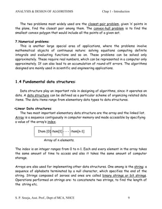 ANALYSIS & DESIGN OF ALGORITHMS                           Chap 1 - Introduction


   The two problems most widely used are the closest-pair problem, given ‘n’ points in
the plane, find the closest pair among them. The convex-hull problem is to find the
smallest convex polygon that would include all the points of a given set.

7.Numerical problems:
   This is another large special area of applications, where the problems involve
mathematical objects of continuous nature: solving equations computing definite
integrals and evaluating functions and so on. These problems can be solved only
approximately. These require real numbers, which can be represented in a computer only
approximately. If can also lead to an accumulation of round-off errors. The algorithms
designed are mainly used in scientific and engineering applications.



1.4 Fundamental data structures:

   Data structure play an important role in designing of algorithms, since it operates on
data. A data structure can be defined as a particular scheme of organizing related data
items. The data items range from elementary data types to data structures.

∗Linear Data structures:
    The two most important elementary data structure are the array and the linked list.
 Array is a sequence contiguously in computer memory and made accessible by specifying
 a value of the array’s index.


                Item [0] item[1] - - - item[n-1]

                     Array of n elements.

The index is an integer ranges from 0 to n-1. Each and every element in the array takes
the same amount of time to access and also it takes the same amount of computer
storage.

Arrays are also used for implementing other data structures. One among is the string: a
sequence of alphabets terminated by a null character, which specifies the end of the
string. Strings composed of zeroes and ones are called binary strings or bit strings.
Operations performed on strings are: to concatenate two strings, to find the length of
the string etc.



S. P. Sreeja, Asst. Prof., Dept of MCA, NHCE                                 9
 