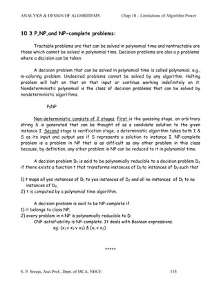 ANALYSIS & DESIGN OF ALGORITHMS                        Chap 10 – Limitations of Algorithm Power



10.3 P,NP,and NP-complete problems:

      Tractable problems are that can be solved in polynomial time and nontractable are
those which cannot be solved in polynomial time. Decision problems are also a p problems
where a decision can be taken.

      A decision problem that can be solved in polynomial time is called polynomial. e.g.,
m-coloring problem. Undesired problems cannot be solved by any algorithm. Halting
problem will halt on that on that input or continue working indefinitely on it.
Nondeterministic polynomial is the class of decision problems that can be solved by
nondeterministic algorithms.

              P≤NP

      Non-deterministic consists of 2 stages. First is the guessing stage, an arbitrary
string S is generated that can be thought of as a candidate solution to the given
instance I. Second stage is verification stage, a deterministic algorithm takes both I &
S as its input and output yes if S represents a solution to instance I. NP-complete
problem is a problem in NP that is as difficult as any other problem in this class
because, by definition, any other problem in NP can be reduced to it in polynomial time.

       A decision problem D1 is said to be polynomially reducible to a decision problem D2
if there exists a function t that transforms instances of D1 to instances of D2 such that

1) t maps all yes instances of D1 to yes instances of D2 and all no instances of D1 to no
   instances of D2;
2) t is computed by a polynomial time algorithm.

       A decision problem is said to be NP-complete if
1) it belongs to class NP;
2) every problem in n NP is polynomially reducible to D.
       CNF-satisfiability is NP-complete. It deals with Boolean expressions.
                 eg: (x1 v x2 v x3) & (x1 v x2)



                                               *****




S. P. Sreeja, Asst.Prof., Dept. of MCA, NHCE                                     135
 