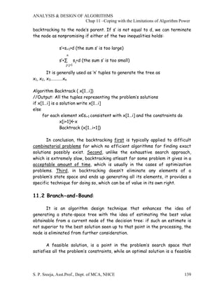 ANALYSIS & DESIGN OF ALGORITHMS
                     Chap 11 –Coping with the Limitations of Algorithm Power

backtracking to the node’s parent. If s′ is not equal to d, we can terminate
the node as nonpromising if either of the two inequalities holds:

              s′+si+1>d (the sum s′ is too large)
                  n
              s′+∑       sj<d (the sum s′ is too small)
                 j=j+1

        It is generally used as ‘n’ tuples to generate the tree as
x1, x2, x3…………xn

Algorithm Backtrack ( x[1…i])
//Output: All the tuples representing the problem’s solutions
if x[1…i] is a solution write x[1…i]
else
     for each element xЄsi+1 consistent with x[1…i] and the constraints do
               x[i+1] x
               Backtrack (x[1…i+1])

       In conclusion, the backtracking first is typically applied to difficult
combinatorial problems for which no efficient algorithms for finding exact
solutions possibly exist. Second, unlike the exhaustive search approach,
which is extremely slow, backtracking atleast for some problem it gives in a
acceptable amount of time, which is usually in the cases of optimization
problems. Third, in backtracking doesn’t eliminate any elements of a
problem’s state space and ends up generating all its elements, it provides a
specific technique for doing so, which can be of value in its own right.

11.2 Branch-and-Bound:

      It is an algorithm design technique that enhances the idea of
generating a state-space tree with the idea of estimating the best value
obtainable from a current node of the decision tree: if such an estimate is
not superior to the best solution seen up to that point in the processing, the
node is eliminated from further consideration.

       A feasible solution, is a point in the problem’s search space that
satisfies all the problem’s constraints, while an optimal solution is a feasible




S. P. Sreeja, Asst.Prof., Dept. of MCA, NHCE                                 139
 