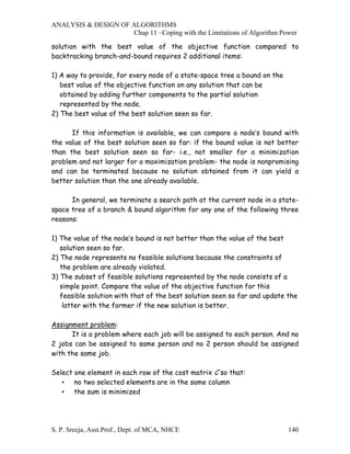ANALYSIS & DESIGN OF ALGORITHMS
                     Chap 11 –Coping with the Limitations of Algorithm Power

solution with the best value of the objective function compared to
backtracking branch-and-bound requires 2 additional items:

1) A way to provide, for every node of a state-space tree a bound on the
   best value of the objective function on any solution that can be
   obtained by adding further components to the partial solution
   represented by the node.
2) The best value of the best solution seen so far.

      If this information is available, we can compare a node’s bound with
the value of the best solution seen so far: if the bound value is not better
than the best solution seen so far- i.e., not smaller for a minimization
problem and not larger for a maximization problem- the node is nonpromising
and can be terminated because no solution obtained from it can yield a
better solution than the one already available.

      In general, we terminate a search path at the current node in a state-
space tree of a branch & bound algorithm for any one of the following three
reasons:

1) The value of the node’s bound is not better than the value of the best
   solution seen so far.
2) The node represents no feasible solutions because the constraints of
   the problem are already violated.
3) The subset of feasible solutions represented by the node consists of a
   simple point. Compare the value of the objective function for this
   feasible solution with that of the best solution seen so far and update the
    latter with the former if the new solution is better.

Assignment problem:
      It is a problem where each job will be assigned to each person. And no
2 jobs can be assigned to same person and no 2 person should be assigned
with the same job.

Select one element in each row of the cost matrix C so that:
   • no two selected elements are in the same column
   • the sum is minimized




S. P. Sreeja, Asst.Prof., Dept. of MCA, NHCE                               140
 