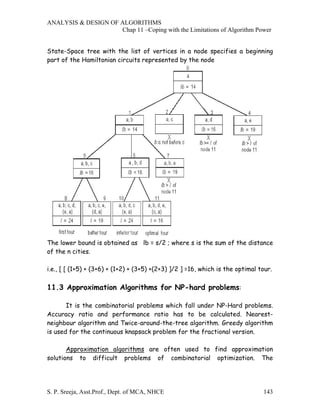 ANALYSIS & DESIGN OF ALGORITHMS
                     Chap 11 –Coping with the Limitations of Algorithm Power


State-Space tree with the list of vertices in a node specifies a beginning
part of the Hamiltonian circuits represented by the node




The lower bound is obtained as lb = s/2 ; where s is the sum of the distance
of the n cities.

i.e., [ [ (1+5) + (3+6) + (1+2) + (3+5) +(2+3) ]/2 ] =16, which is the optimal tour.

11.3 Approximation Algorithms for NP-hard problems:

       It is the combinatorial problems which fall under NP-Hard problems.
Accuracy ratio and performance ratio has to be calculated. Nearest-
neighbour algorithm and Twice-around-the-tree algorithm. Greedy algorithm
is used for the continuous knapsack problem for the fractional version.

       Approximation algorithms are often used to find approximation
solutions to difficult problems of combinatorial optimization. The




S. P. Sreeja, Asst.Prof., Dept. of MCA, NHCE                                    143
 