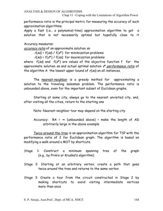 ANALYSIS & DESIGN OF ALGORITHMS
                     Chap 11 –Coping with the Limitations of Algorithm Power

performance ratio is the principal metric for measuring the accuracy of such
approximation algorithms.
Apply a fast (i.e., a polynomial-time) approximation algorithm to get a
solution that is not necessarily optimal but hopefully close to it

Accuracy measures:
accuracy ratio of an approximate solution sa
       r(sa) = f(sa) / f(s*) for minimization problems
       r(sa) = f(s*) / f(sa) for maximization problems
where f(sa) and f(s*) are values of the objective function f for the
approximate solution sa and actual optimal solution s*,performance ratio of
the algorithm A the lowest upper bound of r(sa) on all instances.

       The nearest-neighbor is a greedy method for approximating a
solution to the traveling salesman problem. The performance ratio is
unbounded above, even for the important subset of Euclidean graphs.

      Starting at some city, always go to the nearest unvisited city, and,
after visiting all the cities, return to the starting one

        Note: Nearest-neighbor tour may depend on the starting city

        Accuracy: RA = ∞ (unbounded above) – make the length of AD
             arbitrarily large in the above example

      Twice-around-the-tree is an approximation algorithm for TSP with the
performance ratio of 2 for Euclidean graph. The algorithm is based on
modifying a walk around a MST by shortcuts.

Stage     1: Construct a minimum spanning             tree   of   the   graph
           (e.g., by Prim’s or Kruskal’s algorithm)

Stage 2: Starting at an arbitrary vertex, create a path that goes
        twice around the tree and returns to the same vertex

Stage 3: Create a tour from the circuit constructed in Stage 2 by
        making shortcuts to avoid visiting intermediate vertices
        more than once



S. P. Sreeja, Asst.Prof., Dept. of MCA, NHCE                              144
 