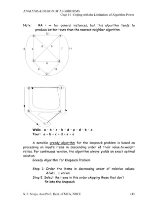 ANALYSIS & DESIGN OF ALGORITHMS
                     Chap 11 –Coping with the Limitations of Algorithm Power


Note:         RA = ∞ for general instances, but this algorithm tends to
            produce better tours than the nearest-neighbor algorithm
                         12
        a                              e


                 9            9
8       4                                  7   11



        b                              d
                         8

             6                    10

                         c



    a                                      e




    b                                  d



                     c

        Walk: a – b – c – b – d – e – d – b – a
        Tour: a – b – c – d – e – a

       A sensible greedy algorithm for the knapsack problem is based on
processing an input’s items in descending order of their value-to-weight
ratios. For continuous version, the algorithm always yields an exact optimal
solution.
       Greedy Algorithm for Knapsack Problem

        Step 1: Order the items in decreasing order of relative values:
                 v1/w1≥… ≥ vn/wn
        Step 2: Select the items in this order skipping those that don’t
                fit into the knapsack


S. P. Sreeja, Asst.Prof., Dept. of MCA, NHCE                             145
 
