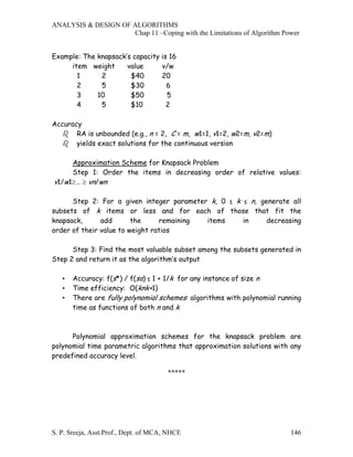 ANALYSIS & DESIGN OF ALGORITHMS
                     Chap 11 –Coping with the Limitations of Algorithm Power


Example: The knapsack’s capacity is 16
     item weight      value      v/w
       1      2        $40       20
       2      5        $30         6
       3     10        $50         5
       4      5        $10         2

Accuracy
       RA is unbounded (e.g., n = 2, C = m, w1=1, v1=2, w2=m, v2=m)
       yields exact solutions for the continuous version

     Approximation Scheme for Knapsack Problem
     Step 1: Order the items in decreasing order of relative values:
v1/w1≥… ≥ vn/wn

      Step 2: For a given integer parameter k, 0 ≤ k ≤ n, generate all
subsets of k items or less and for each of those that fit the
knapsack,      add       the     remaining items     in     decreasing
order of their value to weight ratios

      Step 3: Find the most valuable subset among the subsets generated in
Step 2 and return it as the algorithm’s output

   •   Accuracy: f(s*) / f(sa) ≤ 1 + 1/k for any instance of size n
   •   Time efficiency: O(knk+1)
   •   There are fully polynomial schemes: algorithms with polynomial running
       time as functions of both n and k



      Polynomial approximation schemes for the knapsack problem are
polynomial time parametric algorithms that approximation solutions with any
predefined accuracy level.

                                       *****




S. P. Sreeja, Asst.Prof., Dept. of MCA, NHCE                             146
 