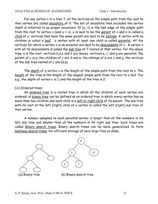 ANALYSIS & DESIGN OF ALGORITHMS                              Chap 1 - Introduction

       For any vertex v in a tree T, all the vertices on the simple path from the root to
that vertex are called ancestors of V. The set of ancestors that excludes the vertex
itself is referred to as proper ancestors. If (u, v) is the last edge of the simple path
from the root to vertex v (and u ≠ v), u is said to be the parent of v and v is called a
child of u; vertices that have the same parent are said to be siblings. A vertex with no
children is called a leaf; a vertex with at least one child is called parental. All the
vertices for which a vertex v is an ancestor are said to be descendants of v. A vertex v
with all its descendants is called the sub tree of T rooted at that vertex. For the above
tree; a is the root; vertices b,d,e and f are leaves; vertices a, c, and g are parental; the
parent of c is a; the children of c are d and e; the siblings of b are c and g; the vertices
of the sub tree rooted at c are {d,e}.

        The depth of a vertex v is the length of the simple path from the root to v. The
height of the tree is the length of the longest simple path from the root to a leaf. For
e.g., the depth of vertex c is 1, and the height of the tree is 2.

(iii) Ordered trees:
        An ordered tree is a rooted tree in which all the children of each vertex are
ordered. A binary tree can be defined as an ordered tree in which every vertex has no
more than two children and each child is a left or right child of its parent. The sub tree
with its root at the left (right) child of a vertex is called the left (right) sub tree of
that vertex.

      A number assigned to each parental vertex is larger than all the numbers in its
left sub tree and smaller than all the numbers in its right sub tree. Such trees are
called Binary search trees. Binary search trees can be more generalized to form
multiway search trees, for efficient storage of very large files on disks.


                                                   9


                                          5             11


                                     2         7


  (a) Binary tree                  (b) Binary search tree




S. P. Sreeja, Asst. Prof., Dept of MCA, NHCE                                   15
 