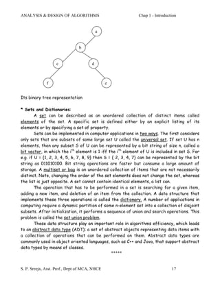 ANALYSIS & DESIGN OF ALGORITHMS                             Chap 1 - Introduction


                                           a


                               b


                   c                   d



              f                                e


Its binary tree representation

* Sets and Dictionaries:
        A set can be described as an unordered collection of distinct items called
elements of the set. A specific set is defined either by an explicit listing of its
elements or by specifying a set of property.
        Sets can be implemented in computer applications in two ways. The first considers
only sets that are subsets of some large set U called the universal set. If set U has n
elements, then any subset S of U can be represented by a bit string of size n, called a
bit vector, in which the ith element is 1 iff the ith element of U is included in set S. For
e.g. if U = {1, 2, 3, 4, 5, 6, 7, 8, 9} then S = { 2, 3, 4, 7} can be represented by the bit
string as 011010100. Bit string operations are faster but consume a large amount of
storage. A multiset or bag is an unordered collection of items that are not necessarily
distinct. Note, changing the order of the set elements does not change the set, whereas
the list is just opposite. A set cannot contain identical elements, a list can.
        The operation that has to be performed in a set is searching for a given item,
adding a new item, and deletion of an item from the collection. A data structure that
implements these three operations is called the dictionary. A number of applications in
computing require a dynamic partition of some n-element set into a collection of disjoint
subsets. After initialization, it performs a sequence of union and search operations. This
problem is called the set union problem.
        These data structure play an important role in algorithms efficiency, which leads
to an abstract data type (ADT): a set of abstract objects representing data items with
a collection of operations that can be performed on them. Abstract data types are
commonly used in object oriented languages, such as C++ and Java, that support abstract
data types by means of classes.
                                                *****


S. P. Sreeja, Asst. Prof., Dept of MCA, NHCE                                  17
 