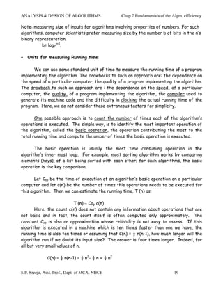 ANALYSIS & DESIGN OF ALGORITHMS                    Chap 2 Fundamentals of the Algm. efficiency

Note: measuring size of inputs for algorithms involving properties of numbers. For such
algorithms, computer scientists prefer measuring size by the number b of bits in the n’s
binary representation.
          b= log2n+1.

•   Units for measuring Running time:

      We can use some standard unit of time to measure the running time of a program
implementing the algorithm. The drawbacks to such an approach are: the dependence on
the speed of a particular computer, the quality of a program implementing the algorithm.
The drawback to such an approach are : the dependence on the speed of a particular
computer, the quality of a program implementing the algorithm, the compiler used to
generate its machine code and the difficulty in clocking the actual running time of the
program. Here, we do not consider these extraneous factors for simplicity.

       One possible approach is to count the number of times each of the algorithm’s
operations is executed. The simple way, is to identify the most important operation of
the algorithm, called the basic operation, the operation contributing the most to the
total running time and compute the umber of times the basic operation is executed.

       The basic operation is usually the most time consuming operation in the
algorithm’s inner most loop. For example, most sorting algorithm works by comparing
elements (keys), of a list being sorted with each other; for such algorithms, the basic
operation is the key comparison.

       Let Cop be the time of execution of an algorithm’s basic operation on a particular
computer and let c(n) be the number of times this operations needs to be executed for
this algorithm. Then we can estimate the running time, T (n) as:

                           T (n) ∼ Cop c(n)
       Here, the count c(n) does not contain any information about operations that are
not basic and in tact, the count itself is often computed only approximately. The
constant Cop is also an approximation whose reliability is not easy to assess. If this
algorithm is executed in a machine which is ten times faster than one we have, the
running time is also ten times or assuming that C(n) = ½ n(n-1), how much longer will the
algorithm run if we doubt its input size? The answer is four times longer. Indeed, for
all but very small values of n,

              C(n) = ½ n(n-1) = ½ n2- ½ n ≈ ½ n2


S.P. Sreeja, Asst. Prof., Dept. of MCA, NHCE                                   19
 