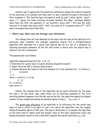 ANALYSIS & DESIGN OF ALGORITHMS                    Chap 2 Fundamentals of the Algm. efficiency

       Another way to appreciate the qualitative difference among the orders of growth
of the functions is to consider how they react to, say, a twofold increase in the value of
their argument n. The function log2n increases in value by just 1 (since log22n = log22 +
log2n = 1 + log2n); the linear function increases twofold; the nlogn increases slightly
more than two fold; the quadratic n2 as fourfold ( since (2n)2 = 4n2) and the cubic
function n3 as eight fold (since (2n)3 = 8n3); the value of 2n is squared (since 22n = (2n)2
and n! increases much more than that.

•   Worst-case, Best-case and Average-case efficiencies:

       The running time not only depends on the input size but also on the specifics of a
particular input. Consider the example, sequential search. It’s a straightforward
algorithm that searches for a given item (search key K) in a list of n elements by
checking successive elements of the list until either a match with the search key is
found or the list is exhausted.

The psuedocode is as follows.

Algorithm sequential search {A [0. . n-1] , k }
// Searches for a given value in a given array by Sequential search
// Input: An array A[0..n-1] and a search key K
// Output: Returns the index of the first element of A that matches K or -1 if there is
//          no match
 i← o
while i< n and A [ i ] ≠ K do
          i← i+1
if i< n return i
else return –1

       Clearly, the running time of this algorithm can be quite different for the same
list size n. In the worst case, when there are no matching elements or the first
matching element happens to be the last one on the list, the algorithm makes the largest
number of key comparisons among all possible inputs of size n; Cworst (n) = n.

      The worst-case efficiency of an algorithm is its efficiency for the worst-case
input of size n, which is an input of size n for which the algorithm runs the longest
among all possible inputs of that size. The way to determine is, to analyze the algorithm
to see what kind of inputs yield the largest value of the basic operation’s count c(n)
among all possible inputs of size n and then compute this worst-case value Cworst (n).


S.P. Sreeja, Asst. Prof., Dept. of MCA, NHCE                                   21
 