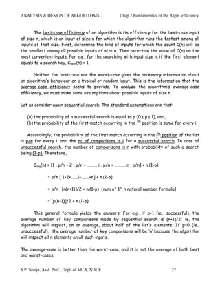 ANALYSIS & DESIGN OF ALGORITHMS                        Chap 2 Fundamentals of the Algm. efficiency


       The best-case efficiency of an algorithm is its efficiency for the best-case input
of size n, which is an input of size n for which the algorithm runs the fastest among all
inputs of that size. First, determine the kind of inputs for which the count C(n) will be
the smallest among all possible inputs of size n. Then ascertain the value of C(n) on the
most convenient inputs. For e.g., for the searching with input size n, if the first element
equals to a search key, Cbest(n) = 1.

       Neither the best-case nor the worst-case gives the necessary information about
an algorithm’s behaviour on a typical or random input. This is the information that the
average-case efficiency seeks to provide. To analyze the algorithm’s average-case
efficiency, we must make some assumptions about possible inputs of size n.

Let us consider again sequential search. The standard assumptions are that:

   (a) the probability of a successful search is equal to p (0 ≤ p ≤ 1), and,
   (b) the probability of the first match occurring in the ith position is same for every i.

    Accordingly, the probability of the first match occurring in the ith position of the list
is p/n for every i, and the no of comparisons is i for a successful search. In case of
unsuccessful search, the number of comparisons is n with probability of such a search
being (1-p). Therefore,

       Cavg(n) = [1 . p/n + 2 . p/n + ………. i . p/n + ……….. n . p/n] + n.(1-p)

              = p/n [ 1+2+…….i+……..+n] + n.(1-p)

              = p/n . [n(n+1)]/2 + n.(1-p) [sum of 1st n natural number formula]

              = [p(n+1)]/2 + n.(1-p)

        This general formula yields the answers. For e.g, if p=1 (ie., successful), the
average number of key comparisons made by sequential search is (n+1)/2; ie, the
algorithm will inspect, on an average, about half of the list’s elements. If p=0 (ie.,
unsuccessful), the average number of key comparisons will be ‘n’ because the algorithm
will inspect all n elements on all such inputs.

The average-case is better than the worst-case, and it is not the average of both best
and worst-cases.


S.P. Sreeja, Asst. Prof., Dept. of MCA, NHCE                                       22
 
