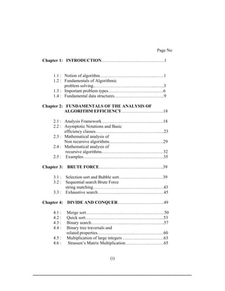 Page No

Chapter 1: INTRODUCTION…………………………………….1


     1.1 : Notion of algorithm………………………………..……1
     1.2 : Fundamentals of Algorithmic
           problem solving..…………………………………...…...3
     1.3 : Important problem types…………………………….….6
     1.4 : Fundamental data structures……………………..……...9

Chapter 2: FUNDAMENTALS OF THE ANALYSIS OF
          ALGORITHM EFFICIENCY………………………..18

     2.1 : Analysis Framework……………………………………18
     2.2 : Asymptotic Notations and Basic
           efficiency classes………………………………………..23
     2.3 : Mathematical analysis of
           Non recursive algorithms……………………………….29
     2.4 : Mathematical analysis of
            recursive algorithms……………………………………32
     2.5 : Examples……………………………………………….35

Chapter 3: BRUTE FORCE……………………………………..39

     3.1 : Selection sort and Bubble sort…………………………39
     3.2 : Sequential search Brute Force
           string matching…………………………………………43
     3.3 : Exhaustive search………………………………………45

Chapter 4:   DIVIDE AND CONQUER…………………………..49

     4.1 :   Merge sort……………………………………………...50
     4.2 :   Quick sort……………………………………………...53
     4.3 :   Binary search…………………………………………..57
     4.4 :   Binary tree traversals and
             related properties………………………………………60
     4.5 :   Multiplication of large integers ……………………….63
     4.6 :    Strassen’s Matrix Multiplication……………………...65


                                (i)
 