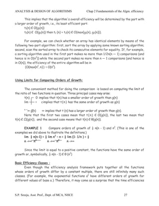 ANALYSIS & DESIGN OF ALGORITHMS                     Chap 2 Fundamentals of the Algm. efficiency

       This implies that the algorithm's overall efficiency will be determined by the part with
a larger order of growth, i.e., its least efficient part:
       t1(n) Є O(g1(n))
       t2(n) Є O(g2(n)) then t1 (n) + t2(n) Є O(max{g1(n), g2(n)}).

       For example, we can check whether an array has identical elements by means of the
following two-part algorithm: first, sort the array by applying some known sorting algorithm;
second, scan the sorted array to check its consecutive elements for equality. If, for example,
a sorting algorithm used in the first part makes no more than 1/2n(n — 1) comparisons (and
hence is in O(n2)) while the second part makes no more than n — 1 comparisons (and hence is
in O(n}), the efficiency of the entire algorithm will be in
        (O(max{n2, n}) = O(n2).



Using Limits for Comparing Orders of Growth:

       The convenient method for doing the comparison is based on computing the limit of
the ratio of two functions in question. Three principal cases may arise:
       t(n)    0 implies that t(n) has a smaller order of growth than g(n)
       lim —— = c implies that t ( n ) has the same order of growth as g(n)

       n ->
         ∞ g(n)    ∞ implies that t (n) has a larger order of growth than g(n).
       Note that the first two cases mean that t ( n ) Є O(g(n)), the last two mean that
t(n) Є Ω(g(n)), and the second case means that t(n) Є θ(g(n)).

      EXAMPLE 1         Compare orders of growth of ½ n(n - 1) and n2. (This is one of the
examples we did above to illustrate the definitions.)
      lim ½ n(n-1) = ½ lim n2 – n = ½ lim (1- 1/n ) = ½
      n ->∞ n2        n ->∞ n2        n ->∞

      Since the limit is equal to a positive constant, the functions have the same order of
growth or, symbolically, ½ n(n - 1) Є θ (n2)

Basic Efficiency Classes :
       Even though the efficiency analysis framework puts together all the functions
whose orders of growth differ by a constant multiple, there are still infinitely many such
classes. (For example, the exponential functions an have different orders of growth for
different values of base a.) Therefore, it may come as a surprise that the time efficiencies



S.P. Sreeja, Asst. Prof., Dept. of MCA, NHCE                                    27
 