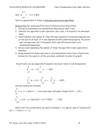 ANALYSIS & DESIGN OF ALGORITHMS                      Chap 2 Fundamentals of the Algm. efficiency

                  n-1
       C(n) = ∑         1   = n-1 Є θ(n)
               i=1
       Here is a general plan to follow in analyzing nonrecursive algorithms.

       General Plan for Analyzing Efficiency of Nonrecursive Algorithms
       1. Decide on a parameter (or parameters) indicating an input's size.
       2. Identify the algorithm's basic operation. (As a rule, it is located in its innermost
           loop.)
       3. Check whether the number of times the basic operation is executed depends only
           on the size of an input. If it also depends on some additional property, the worst-
           case, average-case, and, if necessary, best-case efficiencies have to be
            investigated separately.
       4. Set up a sum expressing the number of times the algorithm's basic operation is
          executed.
       5. Using standard formulas and rules of sum manipulation either find a closed-form
          formula for the count or, at the very least, establish its order of growth.


       In particular, we use especially frequently two basic rules of sum manipulation
                     u            u
                    ∑ c ai = c ∑      ai ----(R1)
                    i=1          i=1

                       u             u         u
                     ∑ (ai ± bi) = ∑ ai ± ∑ bi ----(R2)
                      i=1            i=1        i=1
       and two summation formulas
         u
       ∑ 1 = u- l + 1 where l ≤ u are some lower and upper integer limits --- (S1 )
       i=l
         n
       ∑ i = 1+2+….+n = [n(n+1)]/2 ≈ ½ n2 Є θ(n2) ----(S2)
         i=0

       (Note that the formula which we used in Example 1, is a special case of formula (S1)
for l= = 0 and n = n - 1)




S.P. Sreeja, Asst. Prof., Dept. of MCA, NHCE                                     30
 