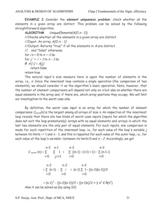 ANALYSIS & DESIGN OF ALGORITHMS                         Chap 2 Fundamentals of the Algm. efficiency

       EXAMPLE 2 Consider the element uniqueness problem: check whether all the
elements in a given array are distinct. This problem can be solved by the following
straightforward algorithm.
       ALGORITHM            UniqueElements(A[0..n - 1])
       //Checks whether all the elements in a given array are distinct
       //Input: An array A[0..n - 1]
       //Output: Returns "true" if all the elements in A are distinct
       // and "false" otherwise.
       for i «— 0 to n — 2 do
       for j' <- i: + 1 to n - 1 do
       if A[i] = A[j]
            return false
       return true
       The natural input's size measure here is again the number of elements in the
array, i.e., n. Since the innermost loop contains a single operation (the comparison of two
elements), we should consider it as the algorithm's basic operation. Note, however, that
the number of element comparisons will depend not only on n but also on whether there are
equal elements in the array and, if there are, which array positions they occupy. We will limit
our investigation to the worst case only.

       By definition, the worst case input is an array for which the number of element
comparisons Cworst(n) is the largest among all arrays of size n. An inspection of the innermost
loop reveals that there ate two kinds of worst-case inputs (inputs for which the algorithm
does not exit the loop prematurely): arrays with no equal elements and arrays in which the
last two elements are the only pair of equal elements. For such inputs, one comparison is
made for each repetition of the innermost loop, i.e., for each value of the loop's variable j
between its limits i + 1 and n - 1; and this is repeated for each value of the outer loop, i.e., for
each value of the loop's variable i between its limits 0 and n - 2. Accordingly, we get

                        n-2 n-1         n-2                      n-2
         C worst (n) = ∑    ∑ 1 =       ∑ [(n-1) – (i+1) + 1] = ∑ (n-1-i)
                       i=0   j=i+1      i=0                     i=0

                       n-2        n-2        n-2
                     = ∑ (n-1) - ∑ i = (n-1) ∑ 1 – [(n-2)(n-1)]/2
                       i=0       i=0          i=0

                     = (n-1) 2 - [(n-2)(n-1)]/2 = [(n-1)n]/2 ≈ ½ n2 Є θ(n2)
       Also it can be solved as (by using S2)


S.P. Sreeja, Asst. Prof., Dept. of MCA, NHCE                                        31
 
