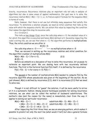 ANALYSIS & DESIGN OF ALGORITHMS                      Chap 2 Fundamentals of the Algm. efficiency

brevity, recurrences. Recurrence relations play an important role not only in analysis of
algorithms but also in some areas of applied mathematics. Our goal now is to solve the
recurrence relation M(n) = M(n — 1) + 1, i.e., to find an explicit formula for the sequence M(n)
in terms of n only.
       Note, however, that there is not one but infinitely many sequences that satisfy this
recurrence. To determine a solution uniquely, we need an initial condition that tells us the
value with which the sequence starts. We can obtain this value by inspecting the condition
that makes the algorithm stop its recursive calls:
       if n = 0 return 1.
       This tells us two things. First, since the calls stop when n = 0, the smallest value of n
for which this algorithm is executed and hence M(n) defined is 0. Second,by inspecting the
code's exiting line, we can see that when n = 0, the algorithm performs no multiplications.
Thus, the initial condition we are after is
                                       M (0) = 0.
       the calls stop when n = 0 ———'           '—— no multiplications when n = 0
       Thus, we succeed in setting up the recurrence relation and initial condition for
the algorithm's number of multiplications M(n):
       M(n) = M(n - 1) + 1 for n > 0,                             (2.1)
       M (0) = 0.
       Before we embark on a discussion of how to solve this recurrence, let us pause to
reiterate an important point. We are dealing here with two recursively defined
functions. The first is the factorial function F(n) itself; it is defined by the recurrence
       F(n) = F(n - 1) • n for every n > 0, F(0) = l.

       The second is the number of multiplications M(n) needed to compute F(n) by the
recursive algorithm whose pseudocode was given at the beginning of the section. As we
just showed, M(n) is defined by recurrence (2.1). And it is recurrence (2.1) that we need
to solve now.

       Though it is not difficult to "guess" the solution, it will be more useful to arrive
at it in a systematic fashion. Among several techniques available for solving recurrence
relations, we use what can be called the method of backward substitutions. The
method's idea (and the reason for the name) is immediately clear from the way it
applies to solving our particular recurrence:
       M(n) = M(n - 1) + 1                         substitute M(n - 1) = M(n - 2) + 1
             = [M(n - 2) + 1] + 1 = M(n - 2) + 2 substitute M(n - 2) = M(n - 3) + 1
             = [M(n - 3) + 1] + 2 = M (n - 3) + 3.
       After inspecting the first three lines, we see an emerging pattern, which makes it
possible to predict not only the next line (what would it be?) but also a general formula


S.P. Sreeja, Asst. Prof., Dept. of MCA, NHCE                                     33
 