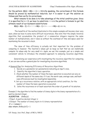 ANALYSIS & DESIGN OF ALGORITHMS                       Chap 2 Fundamentals of the Algm. efficiency

for the pattern: M(n) = M(n — i) + i. Strictly speaking, the correctness of this formula
should be proved by mathematical induction, but it is easier to get the solution as
follows and then verify its correctness.
        What remains to be done is to take advantage of the initial condition given. Since
it is specified for n = 0, we have to substitute i = n in the pattern's formula to get the
ultimate result of our backward substitutions:
        M(n) = M(n - 1) + 1 = • • • = M(n - i) + i = - ---- = M(n -n) + n = n.

        The benefits of the method illustrated in this simple example will become clear very
soon, when we have to solve more difficult recurrences. Also note that the simple iterative
algorithm that accumulates the product of n consecutive integers requires the same
number of multiplications, and it does so without the overhead of time and space used for
maintaining the recursion's stack.

        The issue of time efficiency is actually not that important for the problem of
computing n!, however. The function's values get so large so fast that we can realistically
compute its values only for very small n's. Again, we use this example just as a simple and
convenient vehicle to introduce the standard approach to analyzing recursive algorithms.
                                                                    •
        Generalizing our experience with investigating the recursive algorithm for computing
n!, we can now outline a general plan for investigating recursive algorithms.

A General Plan for Analyzing Efficiency of Recursive Algorithms
     1. Decide on a parameter (or parameters) indicating an input's size.
     2. Identify the algorithm's basic operation.
     3. Check whether the number of times the basic operation is executed can vary on
        different inputs of the same size; if it can, the worst-case, average-case, and best-
        case efficiencies must be investigated separately.
     4. Set up a recurrence relation, with an appropriate initial condition, for the
        number of times the basic operation is executed.
     5. Solve the recurrence or at least ascertain the order of growth of its solution.

Example 2: the algorithm to find the number of binary digits in the binary representation of a
positive decimal integer.
ALGORITHM BinRec(n)          : -
//Input: A positive decimal integer n
//Output: The number of binary digits in n's binary representation
 if n = 1 return 1
else return BinRec(n/2) + 1


S.P. Sreeja, Asst. Prof., Dept. of MCA, NHCE                                      34
 