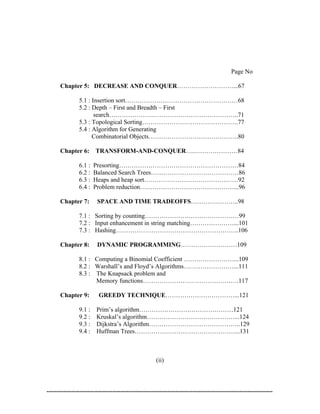 Page No

Chapter 5: DECREASE AND CONQUER………………………...67

      5.1 : Insertion sort………………………………………………68
      5.2 : Depth – First and Breadth – First
             search……………………………………………………..71
      5.3 : Topological Sorting……………………………………….77
      5.4 : Algorithm for Generating
            Combinatorial Objects…………………………………….80

Chapter 6:    TRANSFORM-AND-CONQUER….…………………84

      6.1 :   Presorting…………………………………………………84
      6.2 :   Balanced Search Trees……………………………………86
      6.3 :   Heaps and heap sort………………………………………92
      6.4 :   Problem reduction………………………………………...96

Chapter 7:    SPACE AND TIME TRADEOFFS…………………..98

      7.1 : Sorting by counting………………………………………99
      7.2 : Input enhancement in string matching…………………...101
      7.3 : Hashing…………………………………………………..106

Chapter 8:    DYNAMIC PROGRAMMING………………………109

      8.1 : Computing a Binomial Coefficient ……………………...109
      8.2 : Warshall’s and Floyd’s Algorithms……………………...111
      8.3 : The Knapsack problem and
            Memory functions……………………………………….117

Chapter 9:     GREEDY TECHNIQUE……………………………...121

      9.1 : Prim’s algorithm………………………………………121
      9.2 : Kruskal’s algorithm……………………………………...124
      9.3 : Dijkstra’s Algorithm……………………………………..129
      9.4 : Huffman Trees…………………………………………...131



                               (ii)
 