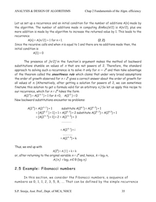 ANALYSIS & DESIGN OF ALGORITHMS                            Chap 2 Fundamentals of the Algm. efficiency


Let us set up a recurrence and an initial condition for the number of additions A(n) made by
the algorithm. The number of additions made in computing BinRec(n/2) is A(n/2), plus one
more addition is made by the algorithm to increase the returned value by 1. This leads to the
recurrence
           A(n) = A(n/2) + 1 for n > 1.                         (2.2)
Since the recursive calls end when n is equal to 1 and there are no additions made then, the
initial condition is
                A(1) = 0

        The presence of [n/2] in the function's argument makes the method of backward
substitutions stumble on values of n that are not powers of 2. Therefore, the standard
approach to solving such a recurrence is to solve it only for n — 2k and then take advantage
of the theorem called the smoothness rule which claims that under very broad assumptions
the order of growth observed for n = 2k gives a correct answer about the order of growth for
all values of n. (Alternatively, after getting a solution for powers of 2, we can sometimes
finetune this solution to get a formula valid for an arbitrary n.) So let us apply this recipe to
our recurrence, which for n = 2k takes the form
        A(2 k) = A(2 k -1 ) + 1 for k > 0, A(2 0 ) = 0
Now backward substitutions encounter no problems:

          A(2 k) = A(2 k -1 ) + 1       substitute A(2k-1) = A(2k -2) + 1
                 = [A(2k -2 ) + 1] + 1 = A(2k -2) + 2 substitute A(2k -2) = A(2k-3) + 1
                 = [A(2 k -3) + 1] + 2 = A(2 k -3) + 3
                                        ……………

                                      = A(2 k -i) + i
                                        ……………
                                      = A(2 k -k) + k

Thus, we end up with
                             A(2k) = A ( 1 ) + k = k
or, after returning to the original variable n = 2k and, hence, k = log2 n,
                             A ( n ) = log2 n Є θ (log n).

2.5 Example: Fibonacci numbers

     In this section, we consider the Fibonacci numbers, a sequence of
numbers as 0, 1, 1, 2, 3, 5, 8, …. That can be defined by the simple recurrence


S.P. Sreeja, Asst. Prof., Dept. of MCA, NHCE                                              35
 