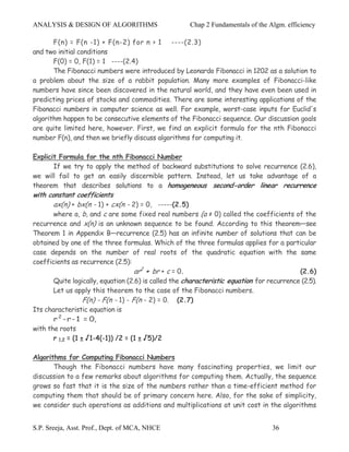 ANALYSIS & DESIGN OF ALGORITHMS                       Chap 2 Fundamentals of the Algm. efficiency

       F(n) = F(n -1) + F(n-2) for n > 1 ----(2.3)
and two initial conditions
       F(0) = 0, F(1) = 1 ----(2.4)
       The Fibonacci numbers were introduced by Leonardo Fibonacci in 1202 as a solution to
a problem about the size of a rabbit population. Many more examples of Fibonacci-like
numbers have since been discovered in the natural world, and they have even been used in
predicting prices of stocks and commodities. There are some interesting applications of the
Fibonacci numbers in computer science as well. For example, worst-case inputs for Euclid's
algorithm happen to be consecutive elements of the Fibonacci sequence. Our discussion goals
are quite limited here, however. First, we find an explicit formula for the nth Fibonacci
number F(n), and then we briefly discuss algorithms for computing it.

Explicit Formula for the nth Fibonacci Number
       If we try to apply the method of backward substitutions to solve recurrence (2.6),
we will fail to get an easily discernible pattern. Instead, let us take advantage of a
theorem that describes solutions to a homogeneous second-order linear recurrence
with constant coefficients
       ax(n) + bx(n - 1) + cx(n - 2) = 0, -----(2.5)
       where a, b, and c are some fixed real numbers (a ≠ 0) called the coefficients of the
recurrence and x(n) is an unknown sequence to be found. According to this theorem—see
Theorem 1 in Appendix B—recurrence (2.5) has an infinite number of solutions that can be
obtained by one of the three formulas. Which of the three formulas applies for a particular
case depends on the number of real roots of the quadratic equation with the same
coefficients as recurrence (2.5):
                                      ar2 + br + c = 0.                                    (2.6)
       Quite logically, equation (2.6) is called the characteristic equation for recurrence (2.5).
       Let us apply this theorem to the case of the Fibonacci numbers.
                   F(n) - F(n - 1) - F(n - 2) = 0. (2.7)
Its characteristic equation is
       r 2 - r - 1 = 0,
with the roots
       r 1,2 = (1 ± √1-4(-1)) /2 = (1 ± √5)/2

Algorithms for Computing Fibonacci Numbers
       Though the Fibonacci numbers have many fascinating properties, we limit our
discussion to a few remarks about algorithms for computing them. Actually, the sequence
grows so fast that it is the size of the numbers rather than a time-efficient method for
computing them that should be of primary concern here. Also, for the sake of simplicity,
we consider such operations as additions and multiplications at unit cost in the algorithms


S.P. Sreeja, Asst. Prof., Dept. of MCA, NHCE                                      36
 