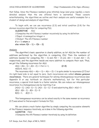 ANALYSIS & DESIGN OF ALGORITHMS                    Chap 2 Fundamentals of the Algm. efficiency

that follow. Since the Fibonacci numbers grow infinitely large (and grow rapidly), a more
detailed analysis than the one offered here is warranted. These caveats
notwithstanding, the algorithms we outline and their analysis are useful examples for a
student of design and analysis of algorithms.

      To begin with, we can use recurrence (2.3) and initial condition (2.4) for the
obvious recursive algorithm for computing F(n).
      ALGORITHM          F(n)
      //Computes the nth Fibonacci number recursively by using its definition
      //Input: A nonnegative integer n
      //Output: The nth Fibonacci number
      if n < 1 return n
      else return F(n - 1) + F(n - 2)

Analysis:
       The algorithm's basic operation is clearly addition, so let A(n) be the number of
additions performed by the algorithm in computing F(n). Then the numbers of
additions needed for computing F(n — 1) and F(n — 2) are A(n — 1) and A(n — 2),
respectively, and the algorithm needs one more addition to compute their sum. Thus,
we get the following recurrence for A(n):
       A(n) = A(n - 1) + A(n - 2) + 1 for n > 1,              (2.8)
       A(0)=0, A(1) = 0.
       The recurrence A(n) — A(n — 1) — A(n — 2) = 1 is quite similar to recurrence (2.7) but
its right-hand side is not equal to zero. Such recurrences are called inhomo-geneous
recurrences. There are general techniques for solving inhomogeneous recurrences (see
Appendix B or any textbook on discrete mathematics), but for this particular
recurrence, a special trick leads to a faster solution. We can reduce our inhomogeneous
recurrence to a homogeneous one by rewriting it as
       [A(n) + 1] - [A(n -1) + 1]- [A(n - 2) + 1] = 0 and substituting B(n) = A(n) + 1:
       B(n) - B(n - 1) - B(n - 2) = 0
       B(0) = 1, B(1) = 1.

       This homogeneous recurrence can be solved exactly in the same manner as recurrence
(2.7) was solved to find an explicit formula for F(n).

       We can obtain a much faster algorithm by simply computing the successive elements
of the Fibonacci sequence iteratively, as is done in the following algorithm.
       ALGORITHM Fib(n)
       //Computes the nth Fibonacci number iteratively by using its definition


S.P. Sreeja, Asst. Prof., Dept. of MCA, NHCE                                   37
 