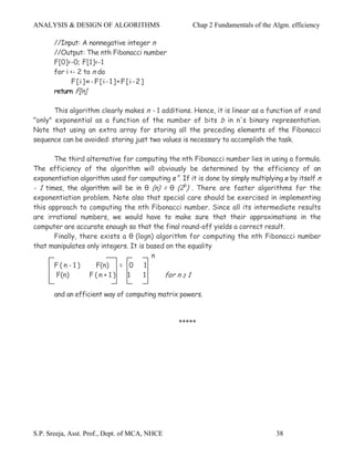 ANALYSIS & DESIGN OF ALGORITHMS                       Chap 2 Fundamentals of the Algm. efficiency

       //Input: A nonnegative integer n
       //Output: The nth Fibonacci number
       F[0]<-0; F[1]<-1
       for i <- 2 to n do
             F[i]«-F[i-1]+F[i-2]
       return F[n]

       This algorithm clearly makes n - 1 additions. Hence, it is linear as a function of n and
"only" exponential as a function of the number of bits b in n's binary representation.
Note that using an extra array for storing all the preceding elements of the Fibonacci
sequence can be avoided: storing just two values is necessary to accomplish the task.

       The third alternative for computing the nth Fibonacci number lies in using a formula.
The efficiency of the algorithm will obviously be determined by the efficiency of an
exponentiation algorithm used for computing ø n. If it is done by simply multiplying ø by itself n
- 1 times, the algorithm will be in θ (n) = θ (2b) . There are faster algorithms for the
exponentiation problem. Note also that special care should be exercised in implementing
this approach to computing the nth Fibonacci number. Since all its intermediate results
are irrational numbers, we would have to make sure that their approximations in the
computer are accurate enough so that the final round-off yields a correct result.
       Finally, there exists a θ (logn) algorithm for computing the nth Fibonacci number
that manipulates only integers. It is based on the equality
                                       n
       F(n-1)        F(n) = 0 1
       F(n)        F(n+1)      1     1     for n ≥ 1

       and an efficient way of computing matrix powers.



                                                 *****




S.P. Sreeja, Asst. Prof., Dept. of MCA, NHCE                                      38
 