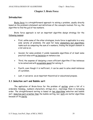 ANALYSIS & DESIGN OF ALGORITHMS                             Chap 3 – Brute Force

                                 Chapter 3. Brute Force

Introduction:

       Brute force is a straightforward approach to solving a problem, usually directly
based on the problem’s statement and definitions of the concepts involved. For e.g. the
algorithm to find the gcd of two numbers.

       Brute force approach is not an important algorithm design strategy for the
following reasons:

       •    First, unlike some of the other strategies, brute force is applicable to a very
            wide variety of problems. Its used for many elementary but algorithmic
            tasks such as computing the sum of n numbers, finding the largest element in
            a list and so on.

       •    Second, for some problem it yields reasonable algorithms of at least some
            practical value with no limitation on instance size.

       •    Third, the expense of designing a more efficient algorithm if few instances
            to be solved and with acceptable speed for solving it.

       •    Fourth, even though it is inefficient, it can be used to solve small-instances
            of a problem.

       •    Last, it can serve as an important theoretical or educational propose.

3.1 Selection sort and Bubble sort:

       The application of Brute-force for the problem of sorting: given a list of n
orderable items(eg., numbers characters, strings etc.) , rearrange them in increasing
order. The straightforward sorting is based on two algorithms selection and bubble
sort. Selection sort is better than the bubble sorting, but, both are better algorithms
because of its clarity.




S. P. Sreeja, Asst.Prof., Dept. of MCA, NHCE                                 39
 
