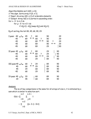 ANALYSIS & DESIGN OF ALGORITHMS                            Chap 3 – Brute Force

Algorithm Bubble sort (A[0…n-1])
// the algm. Sorts array A [0…n-1]
// Input: An array A[0…n-1] of orderable elements.
// Output: Array A[0..n-1] sorted in ascending order.
for i← 0 to n-2 do
      for j← 0 to n-2-i do
             if A[j+1] < A[j] swap A[j] and A[j+1].

Eg of sorting the list 89, 45, 68, 90, 29

I pass: 89      ?    45      ?     68          90            29
        45           89            68     ?    90            29
        45           68            89          90    ?       29
        45           68            89          90            29
        45           68            89          29            90

II pass: 45     ?    68      ?     89          29          90
         45          68            89     ?    29          90
         45          68            89          29          90
         45          68            29          89          90

III pass:45     ?    68      ?     29          89          90
         45          68            29          89          90
         45          29            68          89          90
        45           68            29          89          90

IV pass: 45     ?    29            68          89          90
         29          45            68          89          90



Analysis:
      The no of key comparisons is the same for all arrays of size n, it is obtained by a
sum which is similar to selection sort.
               n-2      n-2-i
      C(n) = ∑        ∑        1
               i=0      j=0
                 n-2
            = ∑         [(n- 2-i) – 0+1]
                 i=0


S. P. Sreeja, Asst.Prof., Dept. of MCA, NHCE                                42
 
