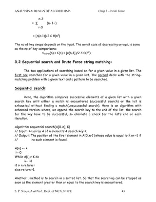 ANALYSIS & DESIGN OF ALGORITHMS                             Chap 3 – Brute Force

                   n-2
             = ∑         (n- 1-i)
                   i=0

              = [n(n-1)]/2 Є θ(n2)

The no of key swaps depends on the input. The worst case of decreasing arrays, is same
as the no of key comparisons:
                   Sworst(n) = C(n) = [n(n-1)]/2 Є θ(n2)

3.2 Sequential search and Brute Force string matching:

       The two applications of searching based on for a given value in a given list. The
first one searches for a given value in a given list. The second deals with the string-
matching problem with a given text and a pattern to be searched.

Sequential search:

       Here, the algorithm compares successive elements of a given list with a given
search key until either a match is encountered (successful search) or the list is
exhausted without finding a match(unsuccessful search). Here is an algorithm with
enhanced version: where, we append the search key to the end of the list, the search
for the key have to be successful, so eliminate a check for the list’s end on each
iteration.

Algorithm sequential search(A[0..n], K)
// Input: An array A of n elements & search key K.
// Output: The position of the first element in A[0..n-1] whose value is equal to K or –1 if
//         no such element is found.

A[n] ← k
 i←0
While A[i] ≠ K do
        i← i+1
if i< n return i
else return –1.

Another , method is to search in a sorted list. So that the searching can be stopped as
soon as the element greater than or equal to the search key is encountered.

S. P. Sreeja, Asst.Prof., Dept. of MCA, NHCE                                 43
 