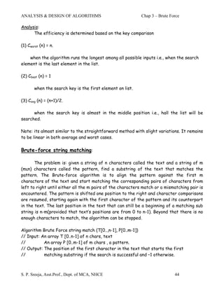 ANALYSIS & DESIGN OF ALGORITHMS                             Chap 3 – Brute Force

Analysis:
      The efficiency is determined based on the key comparison

(1) Cworst (n) = n.

    when the algorithm runs the longest among all possible inputs i.e., when the search
element is the last element in the list.

(2) Cbest (n) = 1

       when the search key is the first element on list.

(3) Cavg (n) = (n+1)/2.

      when the search key is almost in the middle position i.e., hall the list will be
searched.

Note: its almost similar to the straightforward method with slight variations. It remains
to be linear in both average and worst cases.

Brute-force string matching:

       The problem is: given a string of n characters called the text and a string of m
(m≤n) characters called the pattern, find a substring of the text that matches the
pattern. The Brute-force algorithm is to align the pattern against the first m
characters of the text and start matching the corresponding pairs of characters from
left to right until either all the m pairs of the characters match or a mismatching pair is
encountered. The pattern is shifted one position to the right and character comparisons
are resumed, starting again with the first character of the pattern and its counterpart
in the text. The last position in the text that can still be a beginning of a matching sub
string is n-m(provided that text’s positions are from 0 to n-1). Beyond that there is no
enough characters to match, the algorithm can be stopped.

Algorithm Brute Force string match (T[0..,n-1], P[0..m-1])
// Input: An array T [0..n-1] of n chars, text
//         An array P [0..m-1] of m chars , a pattern.
// Output: The position of the first character in the text that starts the first
//         matching substring if the search is successful and –1 otherwise.



S. P. Sreeja, Asst.Prof., Dept. of MCA, NHCE                                 44
 