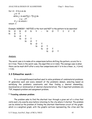 ANALYSIS & DESIGN OF ALGORITHMS                             Chap 3 – Brute Force

for i    0 to n-m do
      j      0
     while j < m and P[j] = T[i+j] do
              j    j+1
      if j = m return i
return -1

Example: NOBODY – NOTICE is the text and NOT is the pattern to be searched
N    O     B    O    D     Y      –     N    O      T     I     C      E
N    O     T
     N     O    T
           N    O    T
                N    O     T
                     N     O      T
                           N      O     T
                                  N     O    T
                                        N    O      T

Analysis:

The worst case is to make all m comparisons before shifting the pattern, occurs for n-
m+1 tries. There in the worst case, the algorithm is in θ (nm). The average case is when
there can be most shift after a very few comparisons and it is to be a linear, ie., θ (n+m)
= θ (n).

3.3 Exhaustive search :

      It is a straightforward method used to solve problems of combinatorial problems.
It generates each and every element of the problem’s domain, selecting based on
satisfying the problem’s constraints and then finding a desired element(eg.,
maximization or minimization of desired characteristics). The 3 important problems are
TSP, knapsack problem and assignment problem.

* Traveling salesman problem:

       The problem asks to find the shortest tour through a given set of n cities that
visits each city exactly once before returning to the city where it started. The problem
can be stated as the problem of finding the shortest Hamiltonian circuit of the graph-
which is a weighted graph, with the graph’s vertices representing the cities and the


S. P. Sreeja, Asst.Prof., Dept. of MCA, NHCE                                 45
 