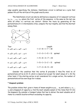 ANALYSIS & DESIGN OF ALGORITHMS                                    Chap 3 – Brute Force

edge weights specifying the distance. Hamiltonian circiut is defined as a cycle that
passes thru all the vertices of the graph exactly once.

         The Hamiltonian circuit can also be defined as a sequence of n+1 adjacent vertices
vi0, vi1, …. Vin-1, vi0, where the first vertex of the sequence is the same as the last one
while all other n-1 vertices are distinct. Obtain the tours by generating all the
permutations of n-1 intermediate cities, compute the tour lengths, and find the shortest
among them.

                 2
         a                       b


    5        8           7           3

         c       1               d


Tour                                                     Length
a    b       c       d       a            l = 2 + 8 + 1 + 7 = 18

a    b       d       c       a            l = 2 + 3 + 1 + 5 = 11     optimal

a    c       b       d       a            l = 5 + 8 + 3 + 7 = 23

a    c       d       b       a            l = 5 + 1 + 3 + 2 = 11      optimal

a    d       c       b       a            l = 7 + 3 + 8 + 5 = 23

      Consider the condition that the vertex B precedes C then,The total no of
permutations will be (n-1)! /2, which is impractical except for small values of n. On the
other hand, if the starting vertex is not considered for a single vertex, the number of
permutations will be even large for n values.

* Knapsack problem:

The problem states that: given n items of known weights w1,w2, … wn and values v1, v2,…,
vn and a knapsack of capacity w, find the most valuable subset of the items that fit into
the knapsack. Eg consider a transport plane that has to deliver the most valuable set of
items to a remote location without exceeding its capacity.



S. P. Sreeja, Asst.Prof., Dept. of MCA, NHCE                                        46
 