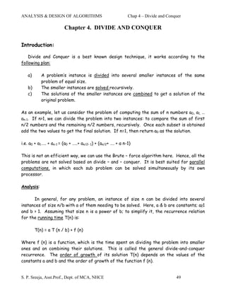 ANALYSIS & DESIGN OF ALGORITHMS                                Chap 4 – Divide and Conquer

                         Chapter 4. DIVIDE AND CONQUER

Introduction:

    Divide and Conquer is a best known design technique, it works according to the
following plan:

   a)       A problem’s instance is divided into several smaller instances of the same
            problem of equal size.
   b)       The smaller instances are solved recursively.
   c)       The solutions of the smaller instances are combined to get a solution of the
            original problem.

As an example, let us consider the problem of computing the sum of n numbers a0, a1, …
an-1. If n>1, we can divide the problem into two instances: to compare the sum of first
n/2 numbers and the remaining n/2 numbers, recursively. Once each subset is obtained
add the two values to get the final solution. If n=1, then return a0 as the solution.

i.e. a0 + a1….. + an-1 = (a0 + …..+ an/2– 1) + (an/2+ …. + a n-1)

This is not an efficient way, we can use the Brute – force algorithm here. Hence, all the
problems are not solved based on divide – and – conquer. It is best suited for parallel
computations, in which each sub problem can be solved simultaneously by its own
processor.

Analysis:

      In general, for any problem, an instance of size n can be divided into several
instances of size n/b with a of them needing to be solved. Here, a & b are constants; a≥1
and b > 1. Assuming that size n is a power of b; to simplify it, the recurrence relation
for the running time T(n) is:

        T(n) = a T (n / b) + f (n)

Where f (n) is a function, which is the time spent on dividing the problem into smaller
ones and on combining their solutions. This is called the general divide-and-conquer
recurrence. The order of growth of its solution T(n) depends on the values of the
constants a and b and the order of growth of the function f (n).


S. P. Sreeja, Asst.Prof., Dept. of MCA, NHCE                                           49
 