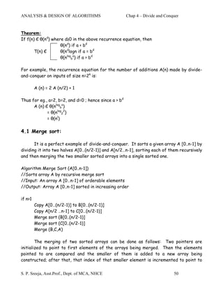 ANALYSIS & DESIGN OF ALGORITHMS                        Chap 4 – Divide and Conquer


Theorem:
If f(n) Є θ(nd) where d≥0 in the above recurrence equation, then
                    θ(nd) if a < bd
       T(n) Є       θ(ndlogn if a = bd
                    θ(nlogba) if a > bd

For example, the recurrence equation for the number of additions A(n) made by divide-
and-conquer on inputs of size n=2k is:

         A (n) = 2 A (n/2) + 1

Thus for eg., a=2, b=2, and d=0 ; hence since a > bd
      A (n) Є θ(nlogba)
             = θ(nlog22)
             = θ(nl)

4.1 Merge sort:

       It is a perfect example of divide-and-conquer. It sorts a given array A [0..n-1] by
dividing it into two halves A[0…(n/2-1)] and A[n/2…n-1], sorting each of them recursively
and then merging the two smaller sorted arrays into a single sorted one.

Algorithm Merge Sort (A[0..n-1])
//Sorts array A by recursive merge sort
//Input: An array A [0…n-1] of orderable elements
//Output: Array A [0..n-1] sorted in increasing order

if n>1
         Copy A[0…(n/2-1)] to B[0…(n/2-1)]
         Copy A[n/2 …n-1] to C[0…(n/2-1)]
         Merge sort (B[0..(n/2-1)]
         Merge sort (C[0..(n/2-1)]
         Merge (B,C,A)

        The merging of two sorted arrays can be done as follows: Two pointers are
initialized to point to first elements of the arrays being merged. Then the elements
pointed to are compared and the smaller of them is added to a new array being
constructed; after that, that index of that smaller element is incremented to point to


S. P. Sreeja, Asst.Prof., Dept. of MCA, NHCE                                   50
 