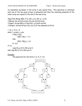 ANALYSIS & DESIGN OF ALGORITHMS                                   Chap 4 – Divide and Conquer

its immediate successor in the array it was copied from. This operation is continued
until one of the two given arrays is exhausted and then the remaining elements of the
other array are copied to the end of the new array.

Algorithm Merge (B[0…P-1], C[0…q-1], A[0…p + q-1])
//Merge two sorted arrays into one sorted array.
//Input: Arrays B[0..p-1] and C[0…q-1] both sorted
//Output: Sorted Array A [0…p+q-1] of the elements of B & C

i = 0; j = 0; k = 0
while i < p and j < q do
        if B[i] ≤ C[j]
                A[k] = B[i]; i = i+1
        else
                A[k] = B[j]; j = j+1
        K = k+1
if i=p
        copy C[j..q-1] to A[k..p+q-1]
else copy B[i..p-1] to A[k..p+q-1]

Example:
     The operation for the list 8, 3, 2, 9, 7, 1 is:

                                             8, 3, 2, 9, 7, 1


                                 832                              971


                   8 3                   2                  9 7           1



            8             3                         9              7


                  3 8                                     7 9



                         238                                      179


                                        1 2 3 7 8 9




S. P. Sreeja, Asst.Prof., Dept. of MCA, NHCE                                              51
 