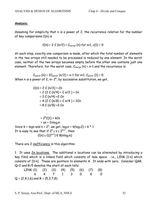 ANALYSIS & DESIGN OF ALGORITHMS                         Chap 4 – Divide and Conquer


Analysis:

Assuming for simplicity that n is a power of 2, the recurrence relation for the number
of key comparisons C(n) is

                     C(n) = 2 C (n/2) + Cmerge (n) for n>1, c(1) = 0

At each step, exactly one comparison is made, after which the total number of elements
in the two arrays still needed to be processed is reduced by one element. In the worst
case, neither of the two arrays becomes empty before the other one contains just one
element. Therefore, for the worst case, Cmerge (n) = n-1 and the recurrence is:

             Cworst (n) = 2Cworst (n/2) + n-1 for n>1, Cworst (1) = 0
When n is a power of 2, n= 2k, by successive substitution, we get,

              C(n) = 2 C (n/2) + Cn
                   = 2 (2 C (n/4) + C n/2 ) + Cn
                   = 2 C (n/4) +2 Cn
                   = 4 (2 C (n/8) + C n/4 ) + 2Cn
                   = 8 C (n/8) +3 Cn
                         :
                         :
                       k
                    = 2 C(1) + kCn
                    = an + Cnlog2n
Since k = logn and n = 2k, we get, log2n = k(log22) = k * 1
It is easy to see that if 2k ≤ n ≤ 2k+1 , then
                 C(n) ≤ C(2k+1) Є θ(nlog2n)

There are 2 inefficiency in this algorithm:

1. It uses 2n locations. The additional n locations can be eliminated by introducing a
key field which is a linked field which consists of less space. i.e., LINK (1:n) which
consists of [0:n]. These are pointers to elements A. It ends with zero. Consider Q&R,
Q=2 and R=5 denotes the start of each lists:
      LINK: (1)     (2)    (3)  (4)   (5)    (6)  (7)    (8)
              6      4      7    1     3     0     8       0
Q = (2,4,1,6) and R = (5,3,7,8)



S. P. Sreeja, Asst.Prof., Dept. of MCA, NHCE                                    52
 