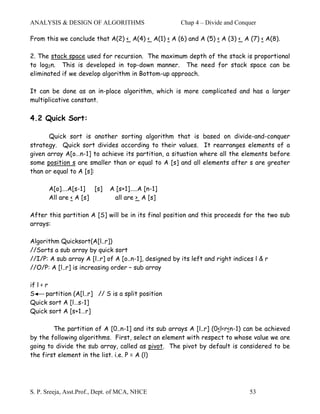 ANALYSIS & DESIGN OF ALGORITHMS                        Chap 4 – Divide and Conquer

From this we conclude that A(2) < A(4) < A(1) < A (6) and A (5) < A (3) < A (7) < A(8).

2. The stack space used for recursion. The maximum depth of the stack is proportional
to log2n. This is developed in top-down manner. The need for stack space can be
eliminated if we develop algorithm in Bottom-up approach.

It can be done as an in-place algorithm, which is more complicated and has a larger
multiplicative constant.

4.2 Quick Sort:

      Quick sort is another sorting algorithm that is based on divide-and-conquer
strategy. Quick sort divides according to their values. It rearranges elements of a
given array A[o…n-1] to achieve its partition, a situation where all the elements before
some position s are smaller than or equal to A [s] and all elements after s are greater
than or equal to A [s]:

       A[o]….A[s-1] [s]       A [s+1]…..A [n-1]
       All are < A [s]         all are > A [s]

After this partition A [S] will be in its final position and this proceeds for the two sub
arrays:

Algorithm Quicksort(A[l..r])
//Sorts a sub array by quick sort
//I/P: A sub array A [l..r] of A [o..n-1], designed by its left and right indices l & r
//O/P: A [l..r] is increasing order – sub array

if l < r
S      partition (A[l..r] // S is a split position
Quick sort A [l…s-1]
Quick sort A [s+1…r]

        The partition of A [0..n-1] and its sub arrays A [l..r] (0<l<r<n-1) can be achieved
by the following algorithms. First, select an element with respect to whose value we are
going to divide the sub array, called as pivot. The pivot by default is considered to be
the first element in the list. i.e. P = A (l)




S. P. Sreeja, Asst.Prof., Dept. of MCA, NHCE                                    53
 
